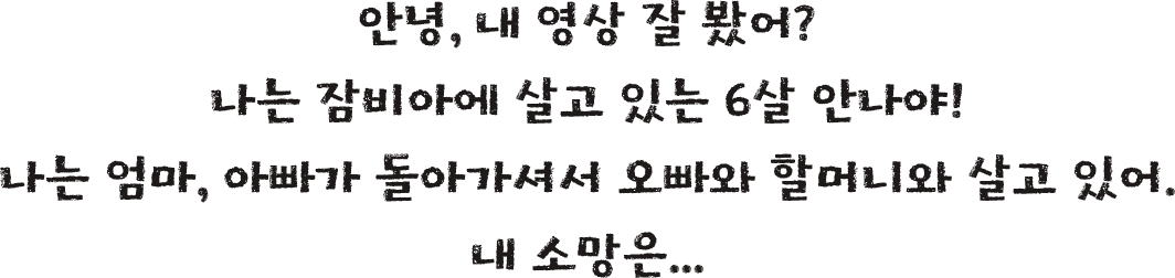 안녕, 내 영상 잘 봤어? 나는 잠비아에 살고 있는 6살 안나야! 나는 엄마, 아빠가 돌아가셔서 오빠와 할머니와 살고 있어. 내 소망은...