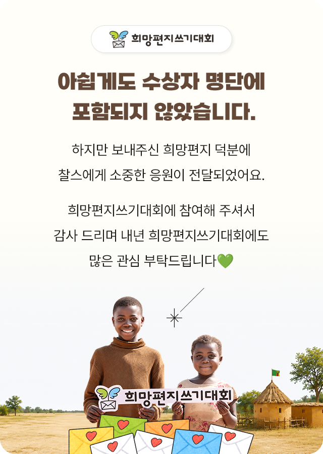 아쉽게도 수상자 명단에 포함되지 않았습니다.하지만 보내주신 희망편지 덕분에찰스에게 소중한 응원이 전달되었어요.희망편지쓰기대회에 참여해 주셔서감사 드리며 내년 희망편지쓰기대회에도많은 관심 부탁드립니다💚